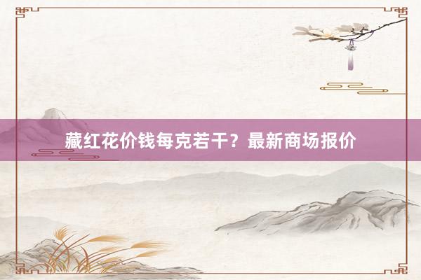 藏红花价钱每克若干？最新商场报价
